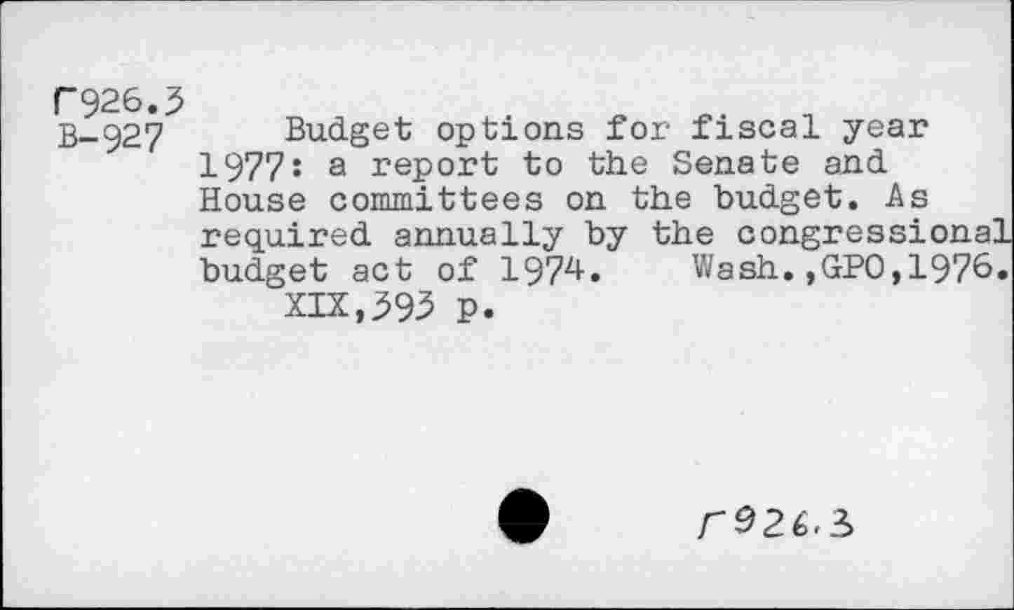 ﻿r926.3
B-927 Budget options for fiscal year 1977s a report to the Senate and House committees on the budget. As required annually by the congressional budget act of 1974. Wash.,GPO,1976.
XIX,39^ P.
